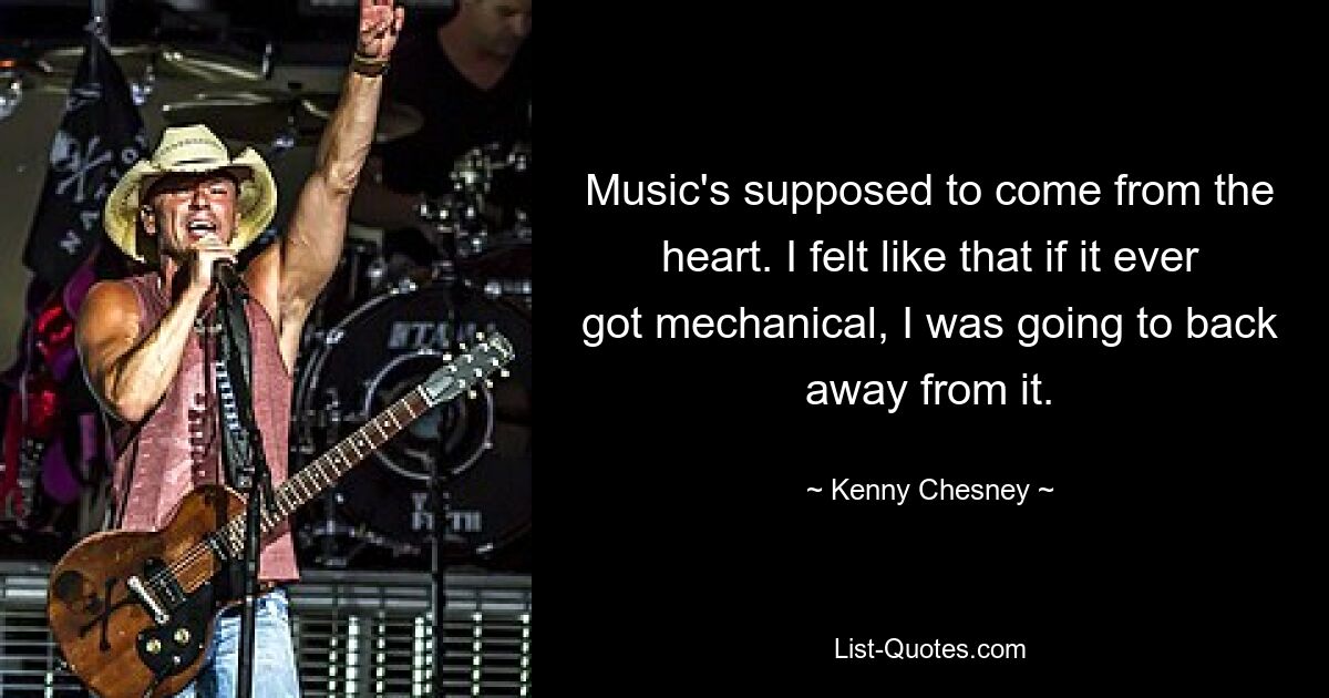 Music's supposed to come from the heart. I felt like that if it ever got mechanical, I was going to back away from it. — © Kenny Chesney