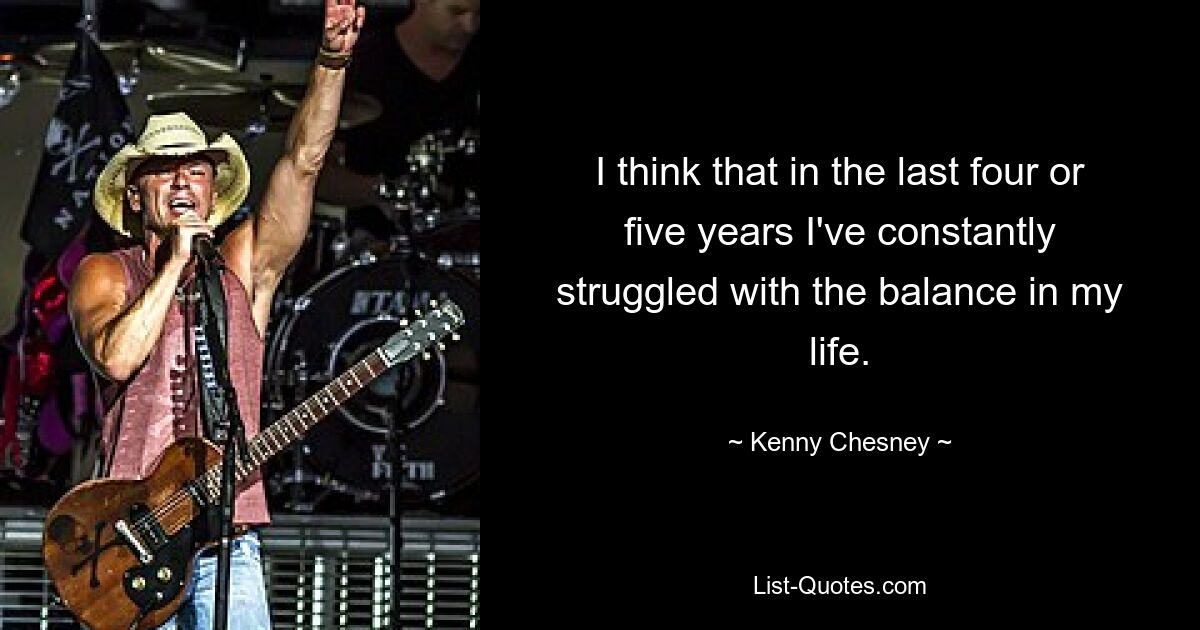 I think that in the last four or five years I've constantly struggled with the balance in my life. — © Kenny Chesney