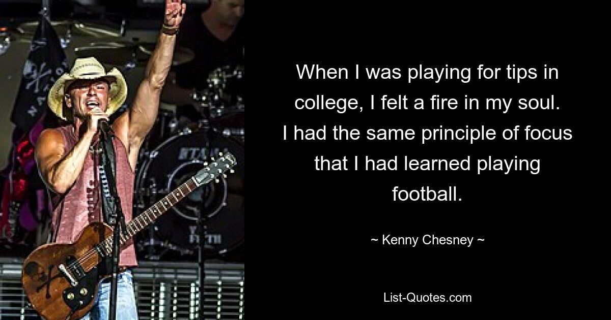 When I was playing for tips in college, I felt a fire in my soul. I had the same principle of focus that I had learned playing football. — © Kenny Chesney