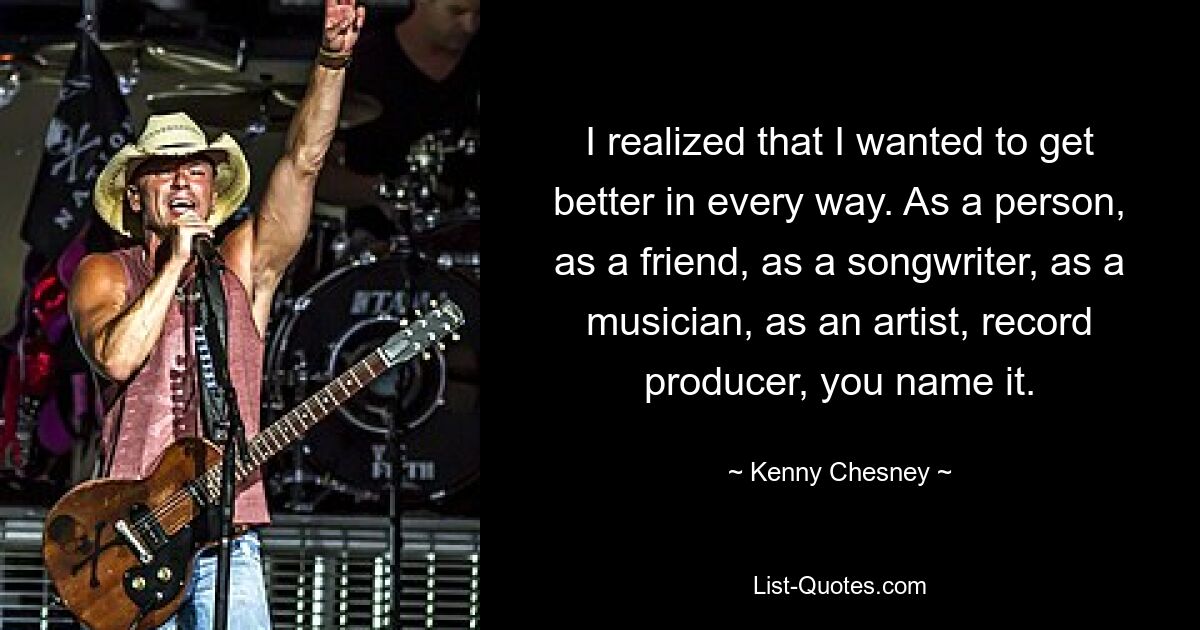 I realized that I wanted to get better in every way. As a person, as a friend, as a songwriter, as a musician, as an artist, record producer, you name it. — © Kenny Chesney