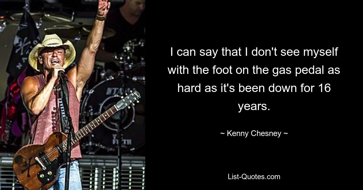 I can say that I don't see myself with the foot on the gas pedal as hard as it's been down for 16 years. — © Kenny Chesney