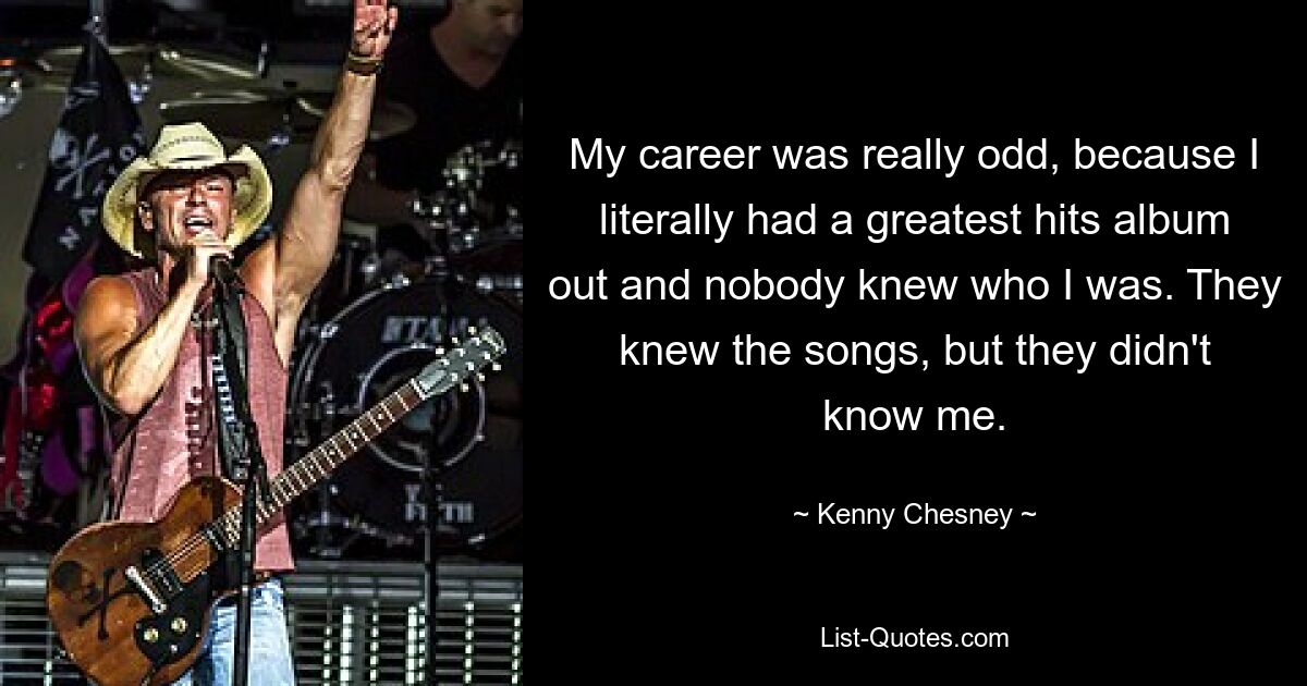 My career was really odd, because I literally had a greatest hits album out and nobody knew who I was. They knew the songs, but they didn't know me. — © Kenny Chesney