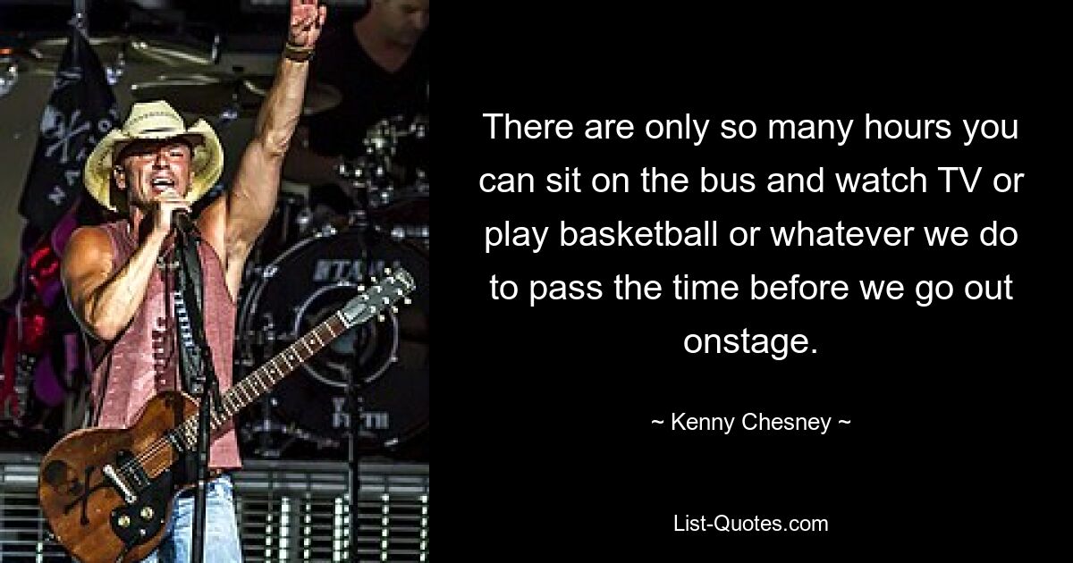 There are only so many hours you can sit on the bus and watch TV or play basketball or whatever we do to pass the time before we go out onstage. — © Kenny Chesney