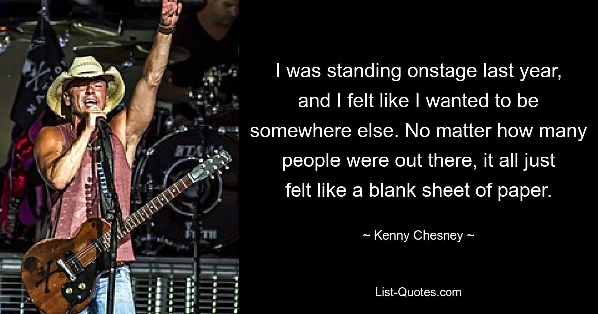 I was standing onstage last year, and I felt like I wanted to be somewhere else. No matter how many people were out there, it all just felt like a blank sheet of paper. — © Kenny Chesney