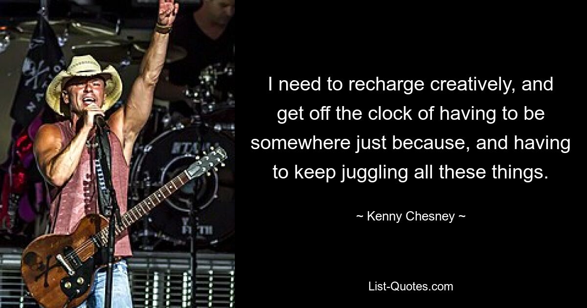 I need to recharge creatively, and get off the clock of having to be somewhere just because, and having to keep juggling all these things. — © Kenny Chesney