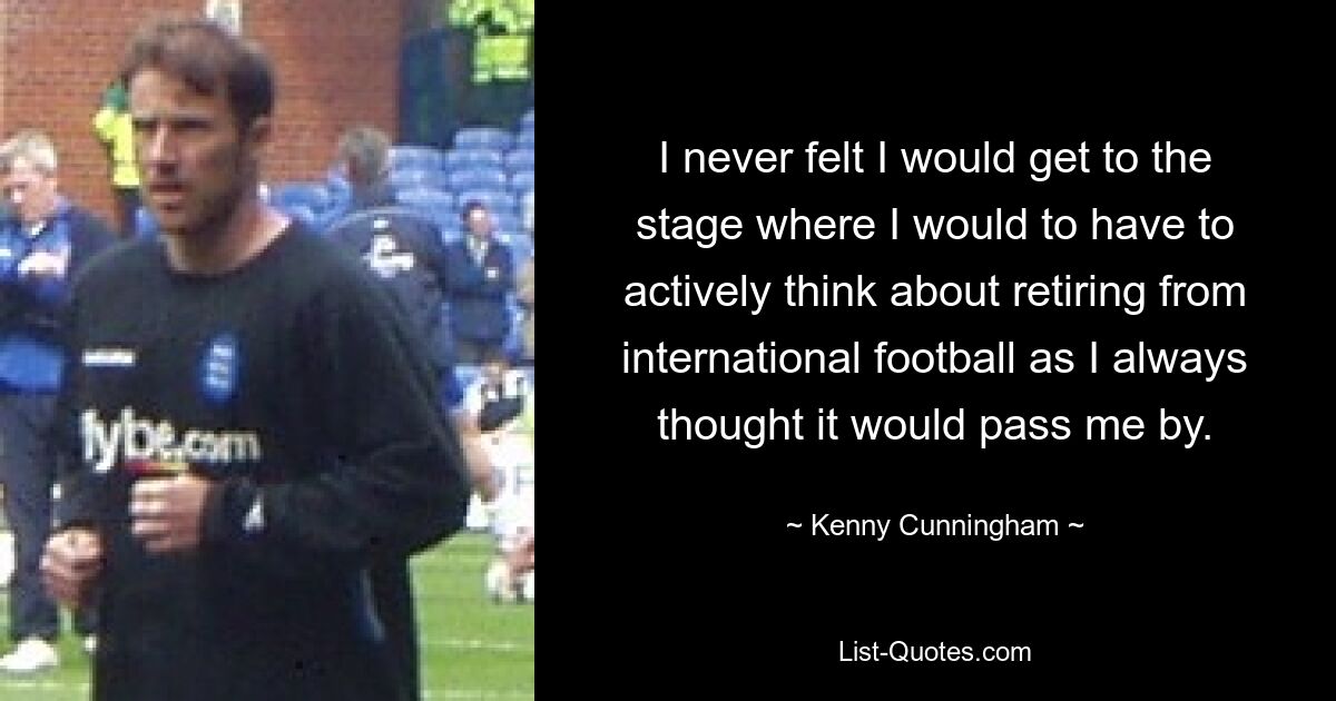 I never felt I would get to the stage where I would to have to actively think about retiring from international football as I always thought it would pass me by. — © Kenny Cunningham