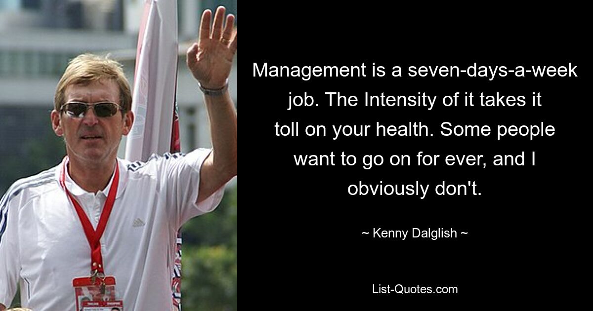 Management is a seven-days-a-week job. The Intensity of it takes it toll on your health. Some people want to go on for ever, and I obviously don't. — © Kenny Dalglish