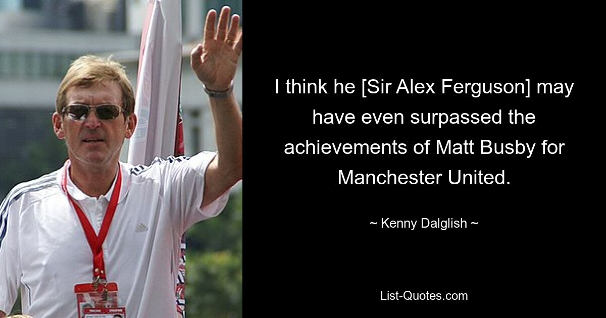 I think he [Sir Alex Ferguson] may have even surpassed the achievements of Matt Busby for Manchester United. — © Kenny Dalglish