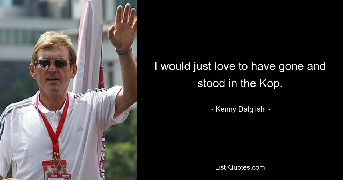 I would just love to have gone and stood in the Kop. — © Kenny Dalglish