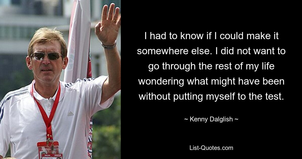 I had to know if I could make it somewhere else. I did not want to go through the rest of my life wondering what might have been without putting myself to the test. — © Kenny Dalglish