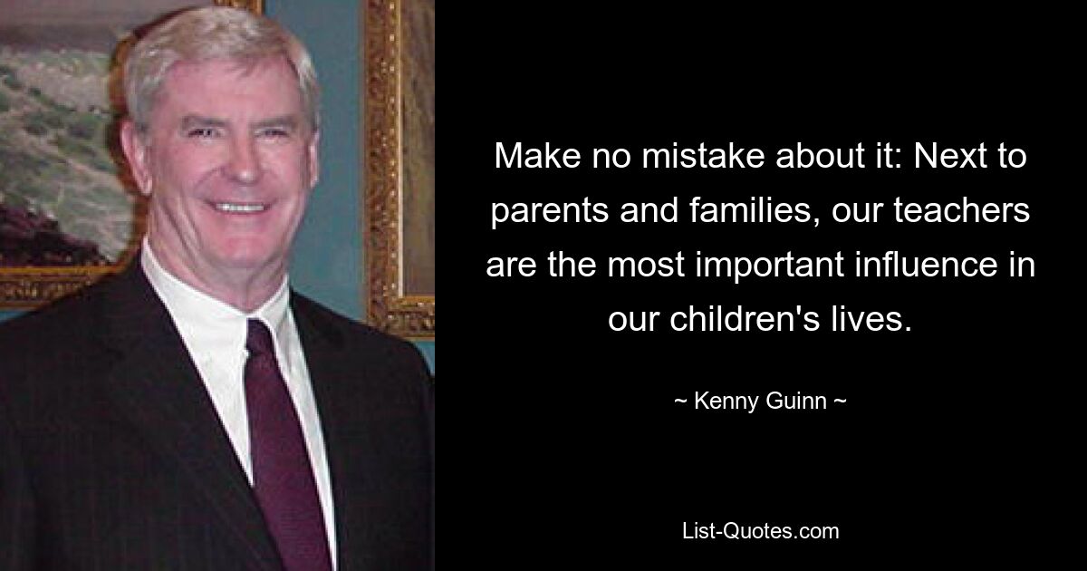 Make no mistake about it: Next to parents and families, our teachers are the most important influence in our children's lives. — © Kenny Guinn