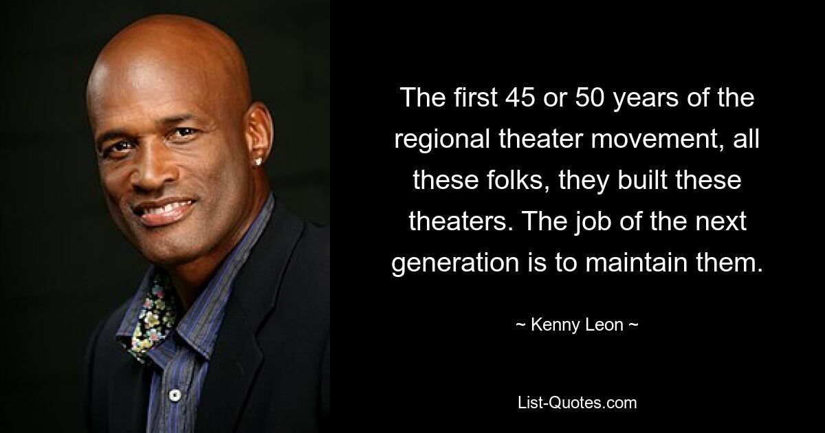 The first 45 or 50 years of the regional theater movement, all these folks, they built these theaters. The job of the next generation is to maintain them. — © Kenny Leon