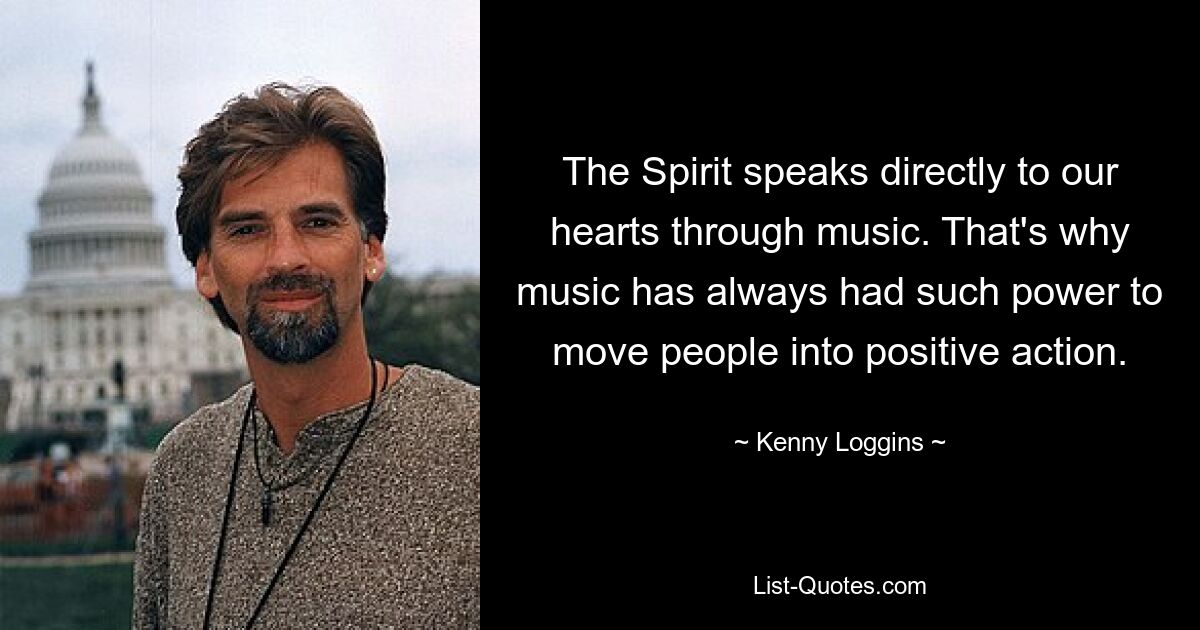 The Spirit speaks directly to our hearts through music. That's why music has always had such power to move people into positive action. — © Kenny Loggins