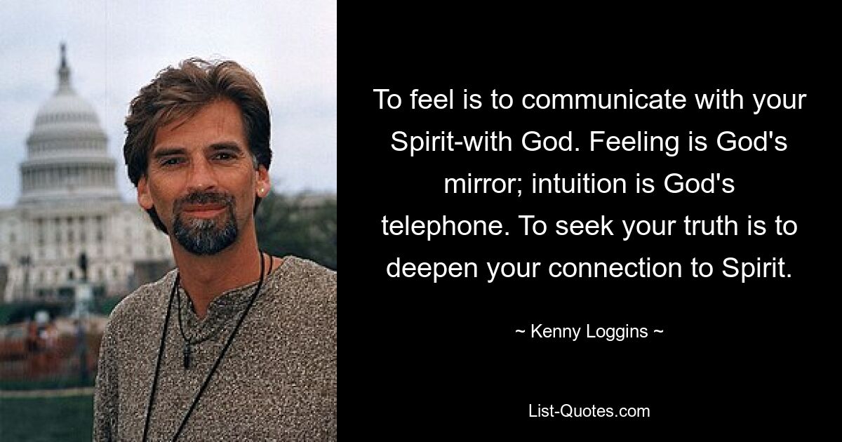 To feel is to communicate with your Spirit-with God. Feeling is God's mirror; intuition is God's telephone. To seek your truth is to deepen your connection to Spirit. — © Kenny Loggins