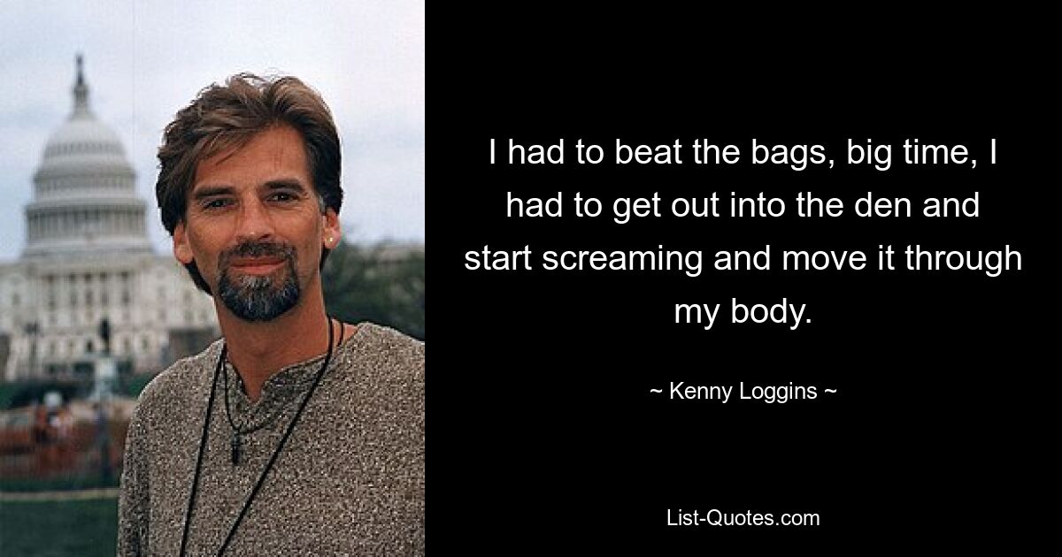 I had to beat the bags, big time, I had to get out into the den and start screaming and move it through my body. — © Kenny Loggins