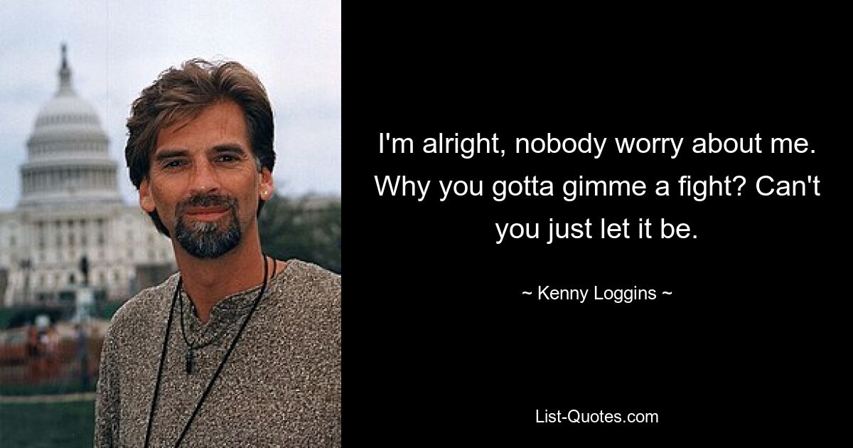 I'm alright, nobody worry about me. Why you gotta gimme a fight? Can't you just let it be. — © Kenny Loggins