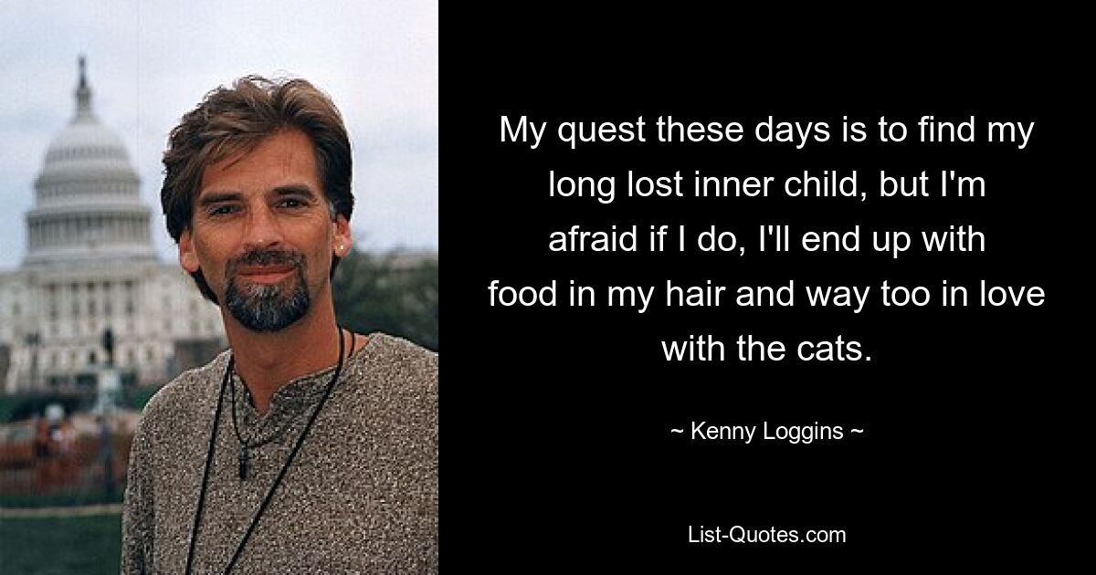 My quest these days is to find my long lost inner child, but I'm afraid if I do, I'll end up with food in my hair and way too in love with the cats. — © Kenny Loggins