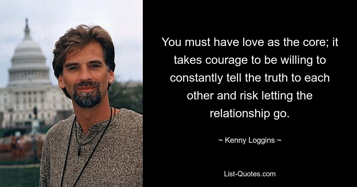 You must have love as the core; it takes courage to be willing to constantly tell the truth to each other and risk letting the relationship go. — © Kenny Loggins