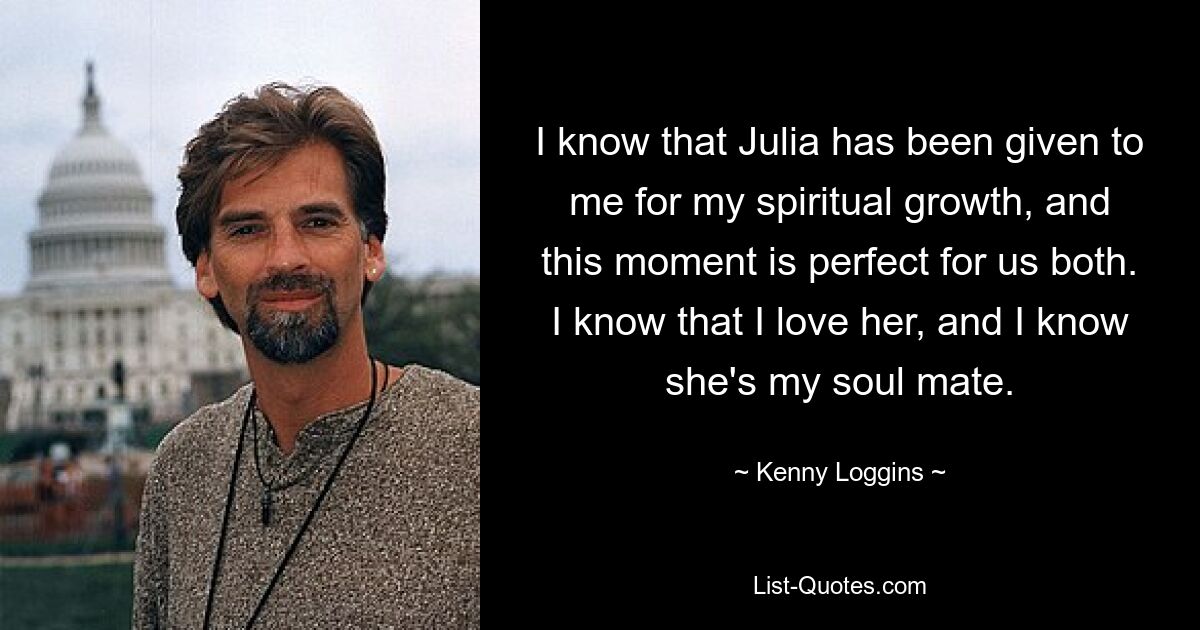 I know that Julia has been given to me for my spiritual growth, and this moment is perfect for us both. I know that I love her, and I know she's my soul mate. — © Kenny Loggins