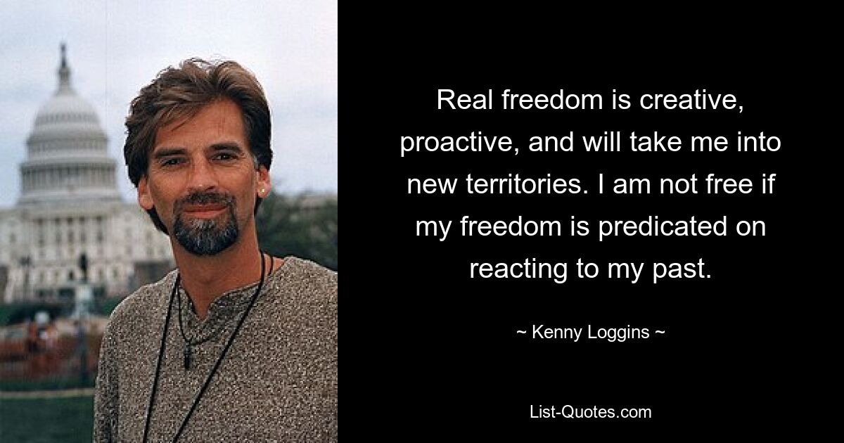 Real freedom is creative, proactive, and will take me into new territories. I am not free if my freedom is predicated on reacting to my past. — © Kenny Loggins