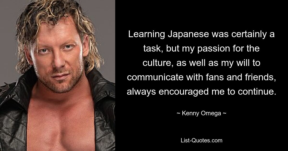 Learning Japanese was certainly a task, but my passion for the culture, as well as my will to communicate with fans and friends, always encouraged me to continue. — © Kenny Omega