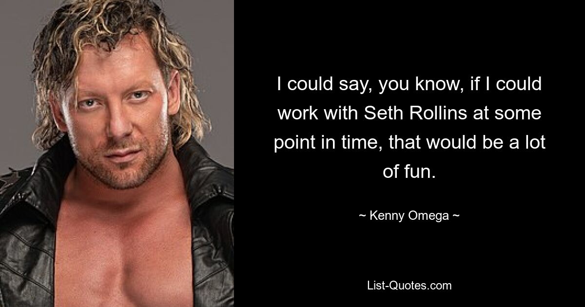 I could say, you know, if I could work with Seth Rollins at some point in time, that would be a lot of fun. — © Kenny Omega