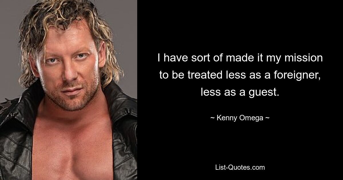 I have sort of made it my mission to be treated less as a foreigner, less as a guest. — © Kenny Omega