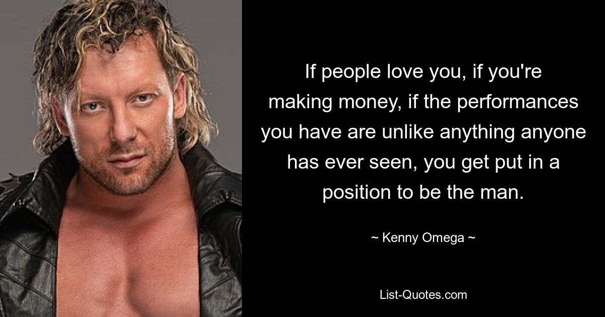 If people love you, if you're making money, if the performances you have are unlike anything anyone has ever seen, you get put in a position to be the man. — © Kenny Omega