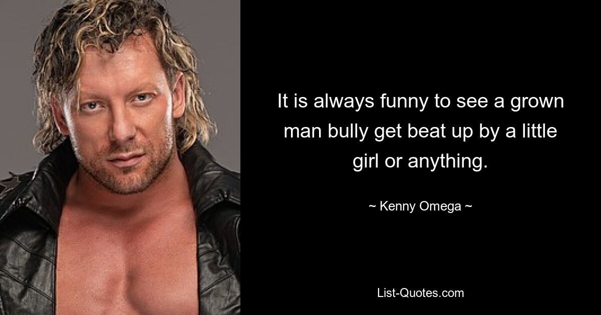 It is always funny to see a grown man bully get beat up by a little girl or anything. — © Kenny Omega