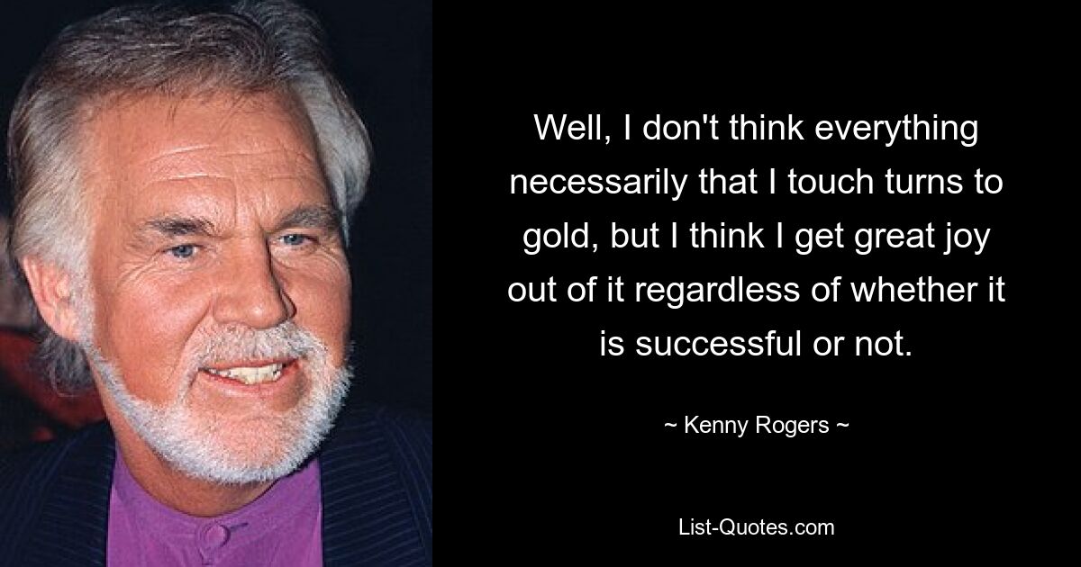 Well, I don't think everything necessarily that I touch turns to gold, but I think I get great joy out of it regardless of whether it is successful or not. — © Kenny Rogers