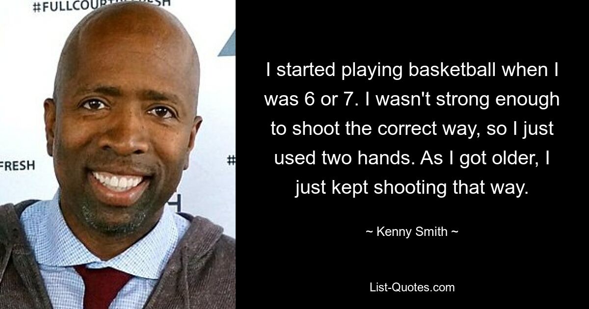 I started playing basketball when I was 6 or 7. I wasn't strong enough to shoot the correct way, so I just used two hands. As I got older, I just kept shooting that way. — © Kenny Smith