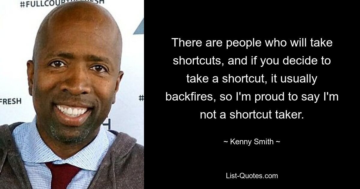 There are people who will take shortcuts, and if you decide to take a shortcut, it usually backfires, so I'm proud to say I'm not a shortcut taker. — © Kenny Smith