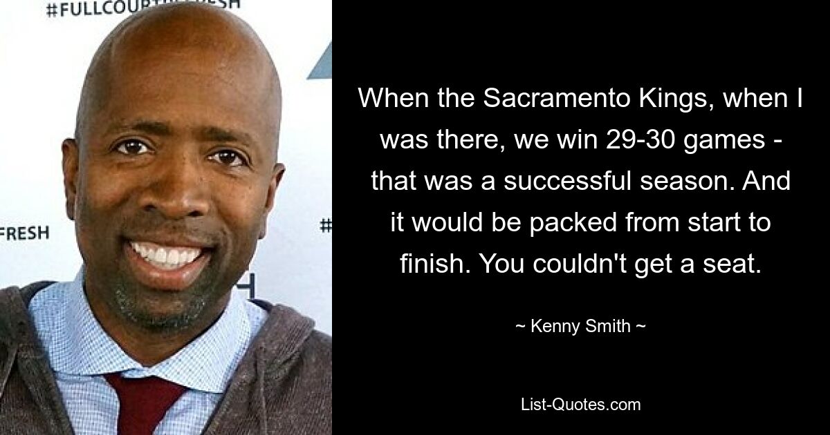 When the Sacramento Kings, when I was there, we win 29-30 games - that was a successful season. And it would be packed from start to finish. You couldn't get a seat. — © Kenny Smith