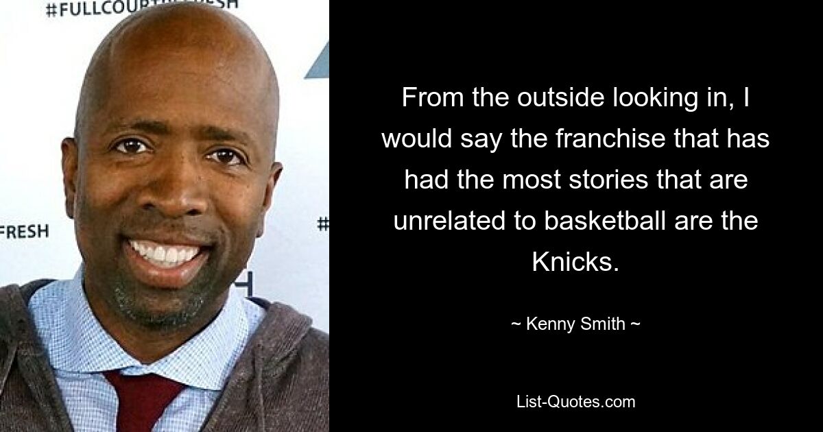 From the outside looking in, I would say the franchise that has had the most stories that are unrelated to basketball are the Knicks. — © Kenny Smith