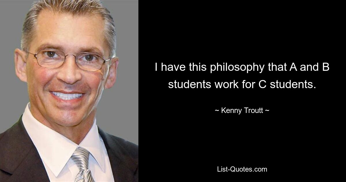 I have this philosophy that A and B students work for C students. — © Kenny Troutt