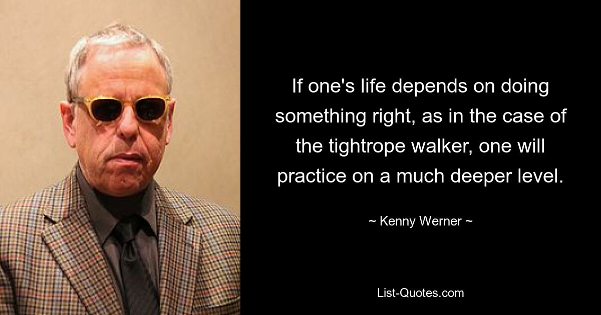 If one's life depends on doing something right, as in the case of the tightrope walker, one will practice on a much deeper level. — © Kenny Werner