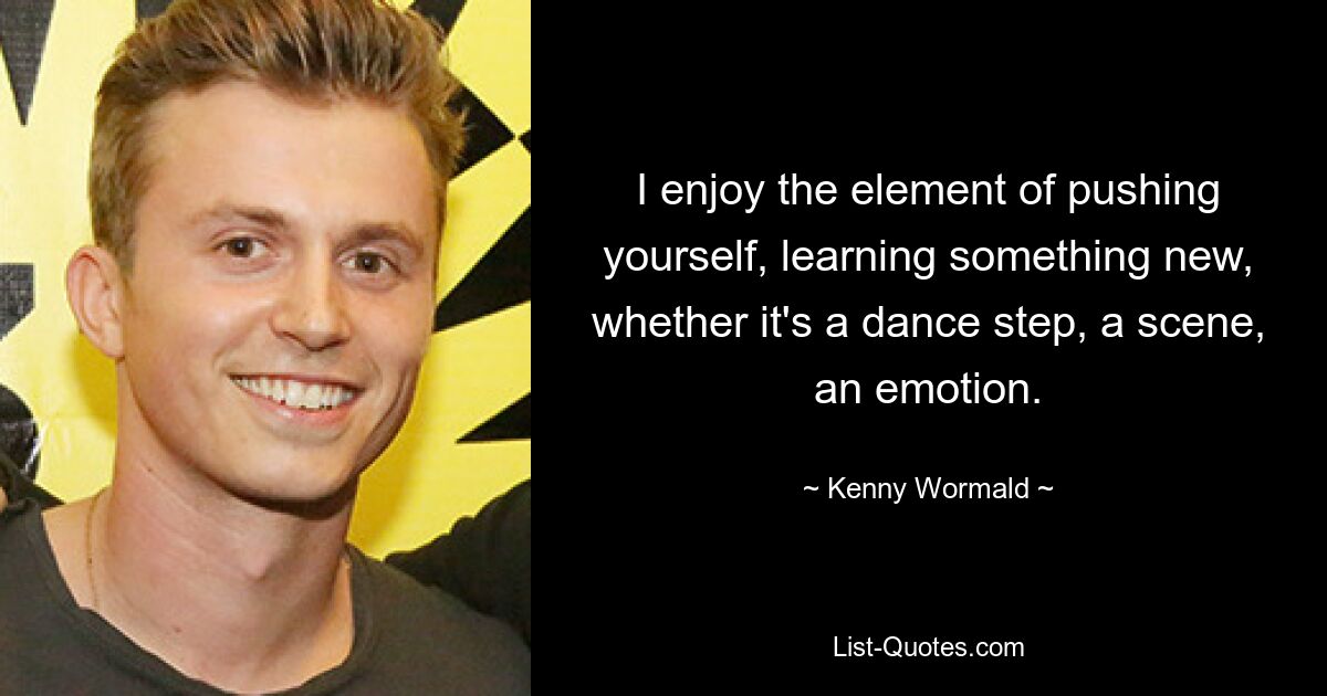 I enjoy the element of pushing yourself, learning something new, whether it's a dance step, a scene, an emotion. — © Kenny Wormald