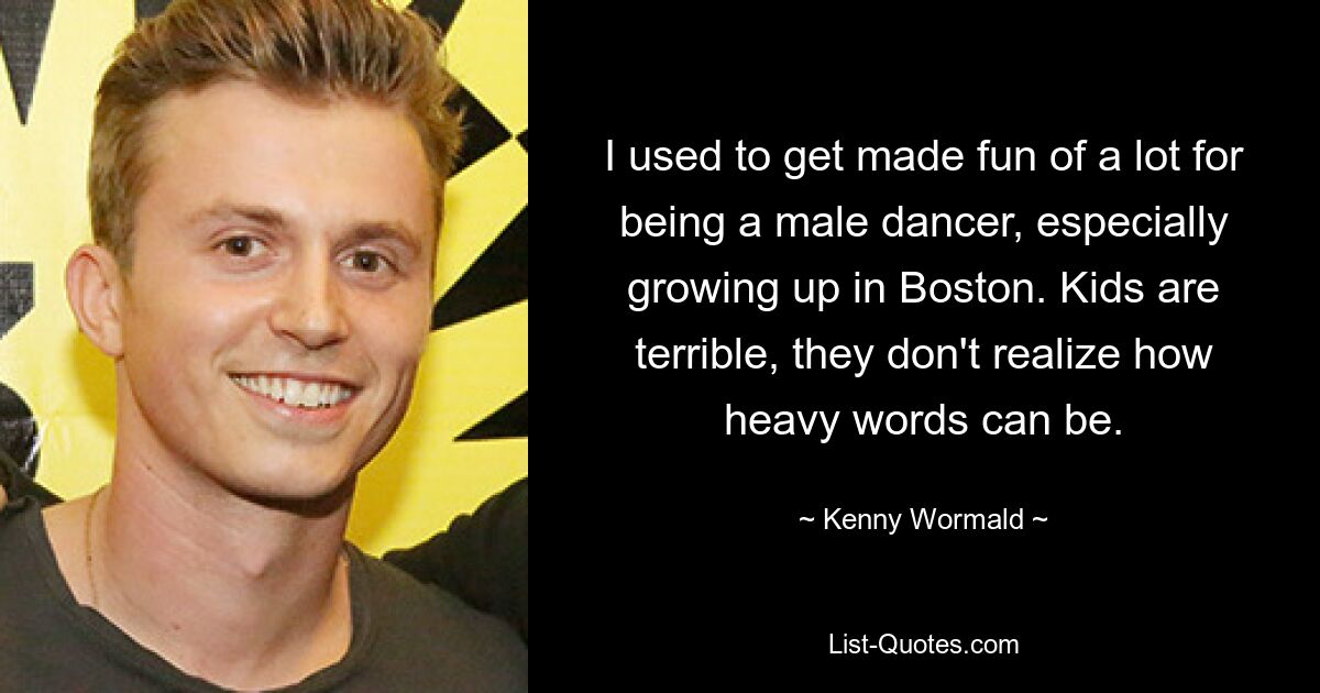 I used to get made fun of a lot for being a male dancer, especially growing up in Boston. Kids are terrible, they don't realize how heavy words can be. — © Kenny Wormald