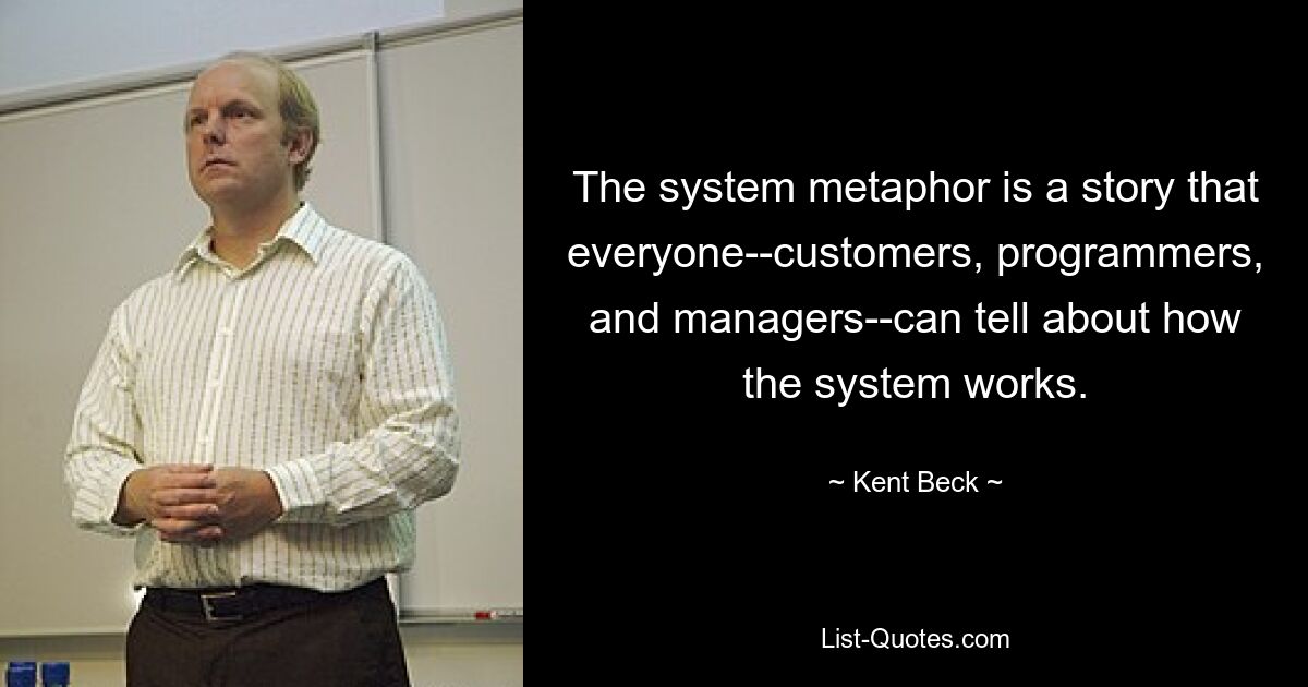 The system metaphor is a story that everyone--customers, programmers, and managers--can tell about how the system works. — © Kent Beck