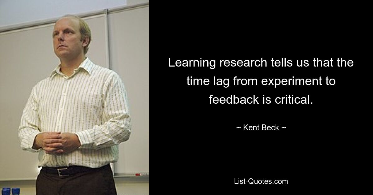 Learning research tells us that the time lag from experiment to feedback is critical. — © Kent Beck