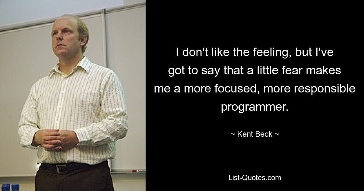 I don't like the feeling, but I've got to say that a little fear makes me a more focused, more responsible programmer. — © Kent Beck