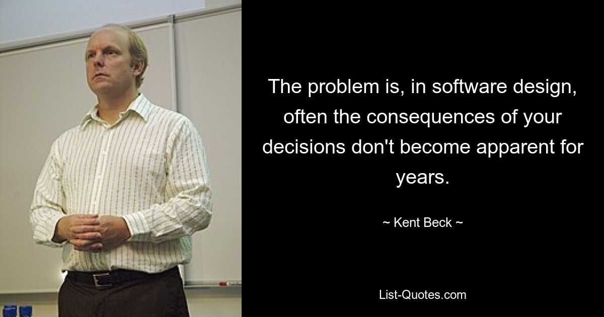 The problem is, in software design, often the consequences of your decisions don't become apparent for years. — © Kent Beck