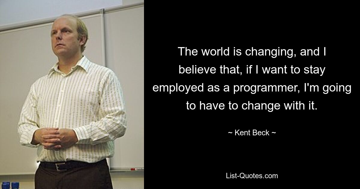 The world is changing, and I believe that, if I want to stay employed as a programmer, I'm going to have to change with it. — © Kent Beck