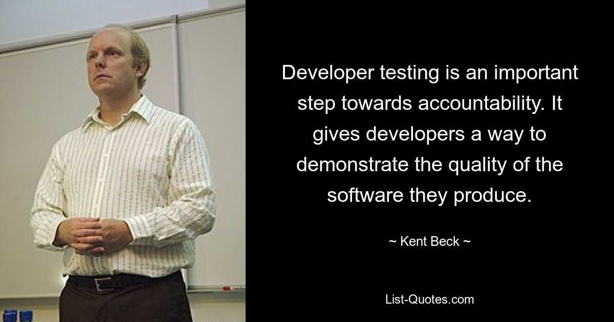 Developer testing is an important step towards accountability. It gives developers a way to demonstrate the quality of the software they produce. — © Kent Beck