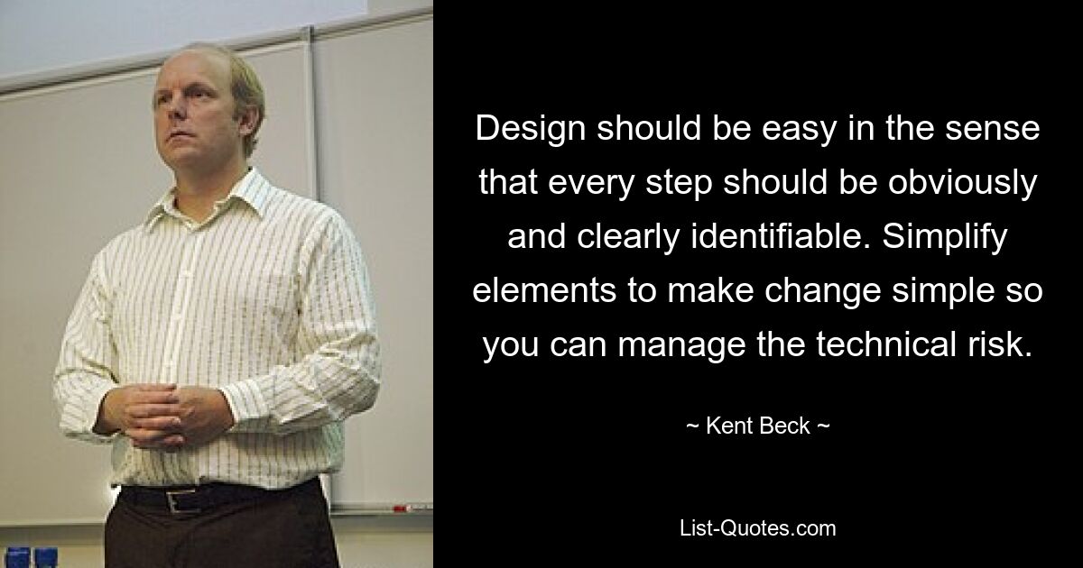 Design should be easy in the sense that every step should be obviously and clearly identifiable. Simplify elements to make change simple so you can manage the technical risk. — © Kent Beck