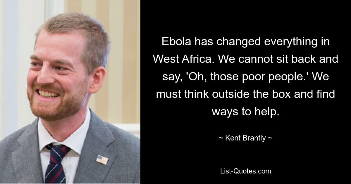 Ebola has changed everything in West Africa. We cannot sit back and say, 'Oh, those poor people.' We must think outside the box and find ways to help. — © Kent Brantly