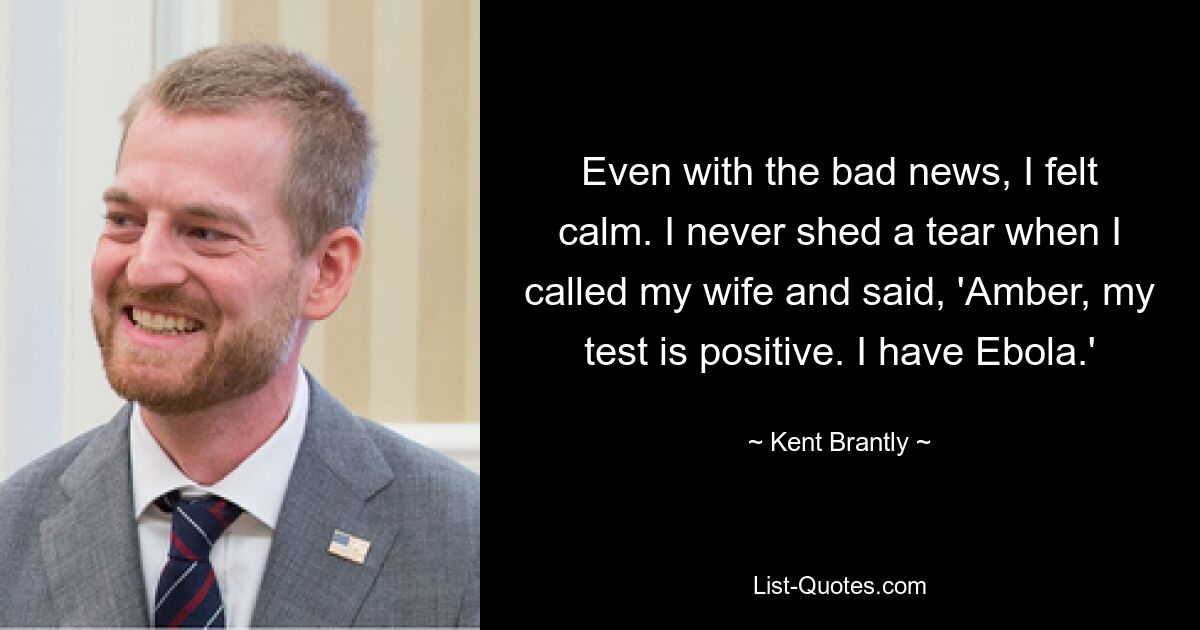 Even with the bad news, I felt calm. I never shed a tear when I called my wife and said, 'Amber, my test is positive. I have Ebola.' — © Kent Brantly