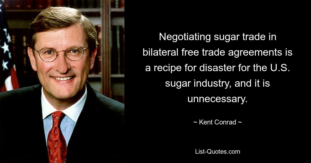 Negotiating sugar trade in bilateral free trade agreements is a recipe for disaster for the U.S. sugar industry, and it is unnecessary. — © Kent Conrad