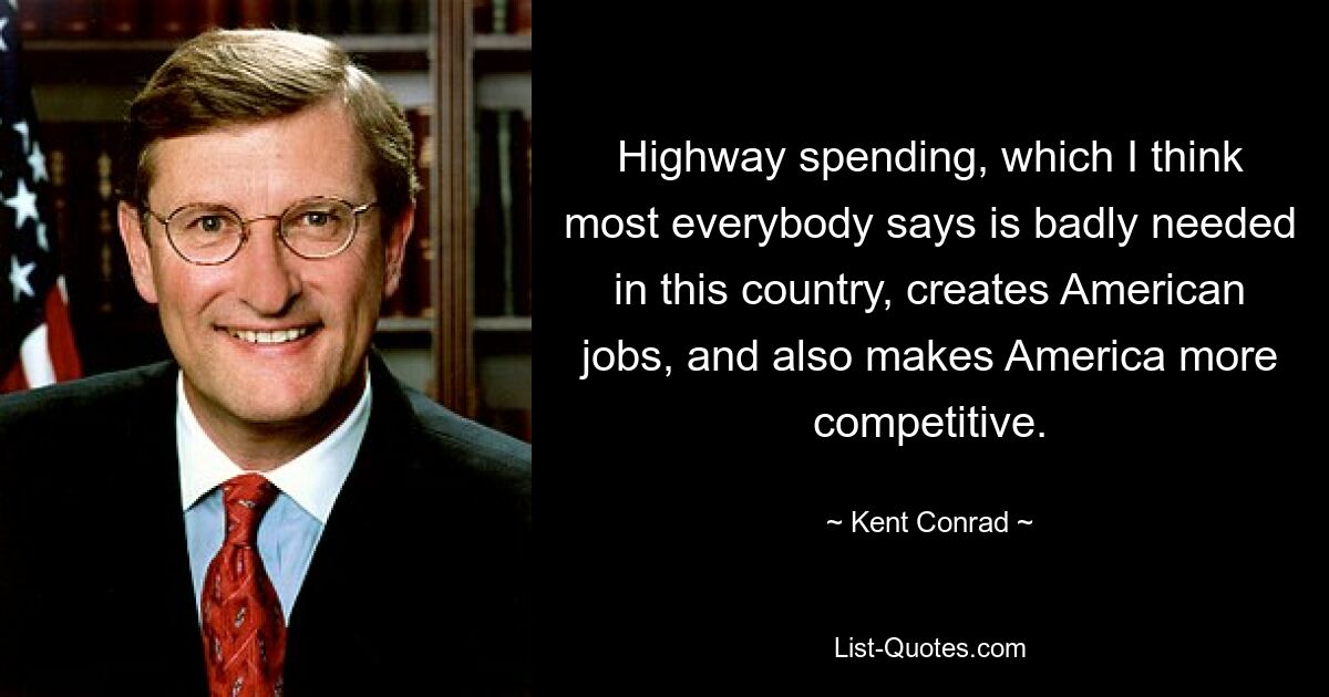 Highway spending, which I think most everybody says is badly needed in this country, creates American jobs, and also makes America more competitive. — © Kent Conrad