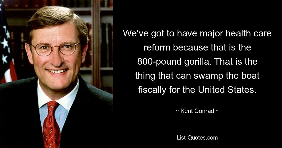 We've got to have major health care reform because that is the 800-pound gorilla. That is the thing that can swamp the boat fiscally for the United States. — © Kent Conrad